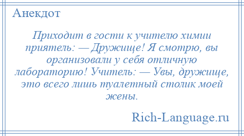 
    Приходит в гости к учителю химии приятель: — Дружище! Я смотрю, вы организовали у себя отличную лабораторию! Учитель: — Увы, дружище, это всего лишь туалетный столик моей жены.