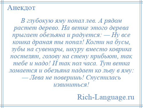 
    В глубокую яму попал лев. А рядом растет дерево. На ветке этого дерева прыгает обезьяна и радуется: — Ну все кошка драная ты попал! Когти на бусы, зубы на сувениры, шкуру вместо коврика постелят, голову на стену прибьют, так тебе и надо! И так пол часа. Тут ветка ломается и обезьяна падает ко льву в яму: — Лева не поверишь! Спустилась извиниться!