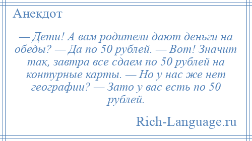 
    — Дети! А вам родители дают деньги на обеды? — Да по 50 рублей. — Вот! Значит так, завтра все сдаем по 50 рублей на контурные карты. — Но у нас же нет географии? — Зато у вас есть по 50 рублей.