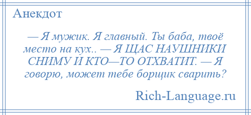 
    — Я мужик. Я главный. Ты баба, твоё место на кух.. — Я ЩАС НАУШНИКИ СНИМУ И КТО—ТО ОТХВАТИТ. — Я говорю, может тебе борщик сварить?