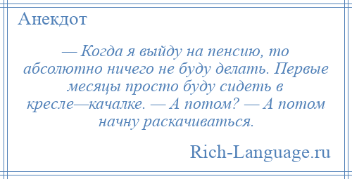 
    — Когда я выйду на пенсию, то абсолютно ничего не буду делать. Первые месяцы просто буду сидеть в кресле—качалке. — А потом? — А потом начну раскачиваться.