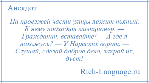 
    На проезжей части улицы лежит пьяный. К нему подходит милиционер. — Гражданин, вставайте! — А где я нахожусь? — У Нарвских ворот. — Слушай, сделай доброе дело, закрой их, дует!