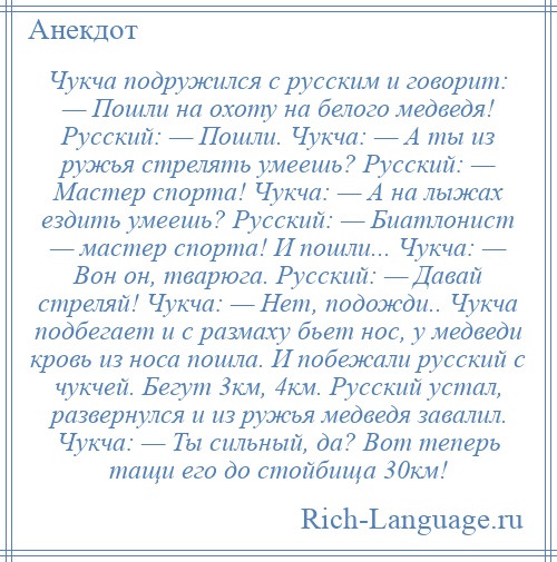 
    Чукча подружился с русским и говорит: — Пошли на охоту на белого медведя! Русский: — Пошли. Чукча: — А ты из ружья стрелять умеешь? Русский: — Мастер спорта! Чукча: — А на лыжах ездить умеешь? Русский: — Биатлонист — мастер спорта! И пошли... Чукча: — Вон он, тварюга. Русский: — Давай стреляй! Чукча: — Нет, подожди.. Чукча подбегает и с размаху бьет нос, у медведи кровь из носа пошла. И побежали русский с чукчей. Бегут 3км, 4км. Русский устал, развернулся и из ружья медведя завалил. Чукча: — Ты сильный, да? Вот теперь тащи его до стойбища 30км!