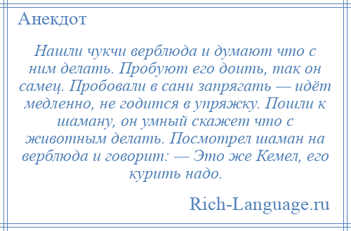 
    Нашли чукчи верблюда и думают что с ним делать. Пробуют его доить, так он самец. Пробовали в сани запрягать — идёт медленно, не годится в упряжку. Пошли к шаману, он умный скажет что с животным делать. Посмотрел шаман на верблюда и говорит: — Это же Кемел, его курить надо.