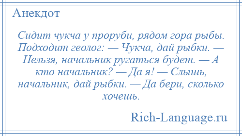 
    Сидит чукча у проруби, рядом гора рыбы. Подходит геолог: — Чукча, дай рыбки. — Нельзя, начальник ругаться будет. — А кто начальник? — Да я! — Слышь, начальник, дай рыбки. — Да бери, сколько хочешь.