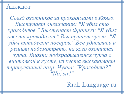 
    Съезд охотников за крокодилами в Конго. Выступает англичанин: Я убил сто крокодилов. Выступает Француз: Я убил двести крокодилов. Выступает чукча: Я убил пятьдесят носеров. Все удивились и решили подсмотреть, на кого охотится чукча. Видят: подкрадывается чукча с винтовкой к кусту, из куста выскакивает перепуганный негр. Чукча: Крокодила? — Nо, sir! 