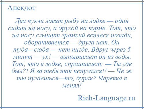 
    Два чукчи ловят рыбу на лодке — один сидит на носу, а другой на корме. Тот, что на носу слышит громкий всплеск позади, оборачивается — друга нет. Он туда—сюда — нет нигде. Вдруг через 5 минут — ух! — выныривает он из воды. Тот, что в лодке, спрашивает: — Ты где был?! Я за тебя так испугался!! — Че ж ты пугаешься—то, дурак? Червяка я менял!