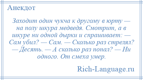 
    Заходит один чукча к другому в юрту — на полу шкура медведя. Смотрит, а в шкуре ни одной дырки и спрашивает: — Сам убил? — Сам. — Сколько раз стрелял? — Десять. — А сколько раз попал? — Ни одного. От смеха умер.