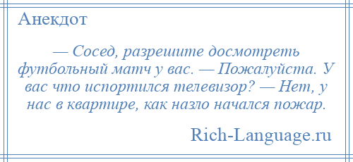 
    — Сосед, разрешите досмотреть футбольный матч у вас. — Пожалуйста. У вас что испортился телевизор? — Нет, у нас в квартире, как назло начался пожар.