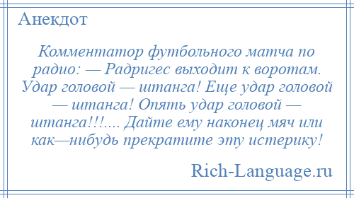 
    Комментатор футбольного матча по радио: — Радригес выходит к воротам. Удар головой — штанга! Еще удар головой — штанга! Опять удар головой — штанга!!!.... Дайте ему наконец мяч или как—нибудь прекратите эту истерику!