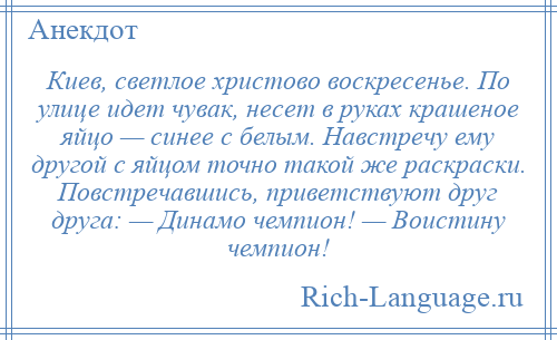 
    Киев, светлое христово воскресенье. По улице идет чувак, несет в руках крашеное яйцо — синее с белым. Навстречу ему другой с яйцом точно такой же раскраски. Повстречавшись, приветствуют друг друга: — Динамо чемпион! — Воистину чемпион!