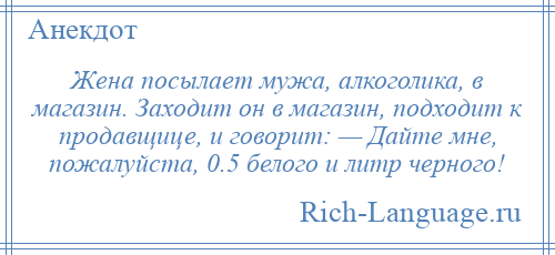 
    Жена посылает мужа, алкоголика, в магазин. Заходит он в магазин, подходит к продавщице, и говорит: — Дайте мне, пожалуйста, 0.5 белого и литр черного!