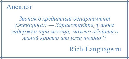 
    Звонок в кредитный департамент (женщина): — Здравствуйте, у мена задержка три месяца, можно обойтись малой кровью или уже поздно?!
