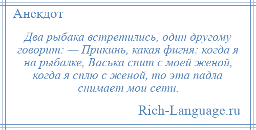 
    Два рыбака встретились, один другому говорит: — Прикинь, какая фигня: когда я на рыбалке, Васька спит с моей женой, когда я сплю с женой, то эта падла снимает мои сети.