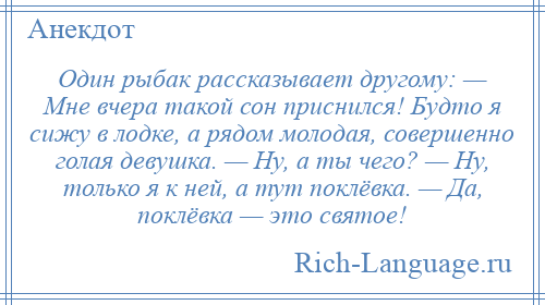 
    Один рыбак рассказывает другому: — Мне вчера такой сон приснился! Будто я сижу в лодке, а рядом молодая, совершенно голая девушка. — Ну, а ты чего? — Ну, только я к ней, а тут поклёвка. — Да, поклёвка — это святое!