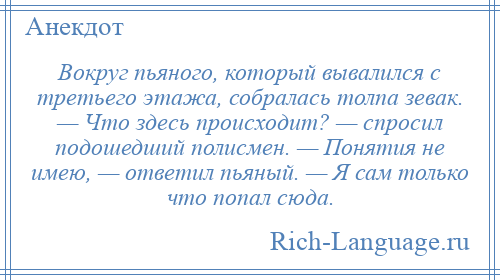 
    Вокруг пьяного, который вывалился с третьего этажа, собралась толпа зевак. — Что здесь происходит? — спросил подошедший полисмен. — Понятия не имею, — ответил пьяный. — Я сам только что попал сюда.