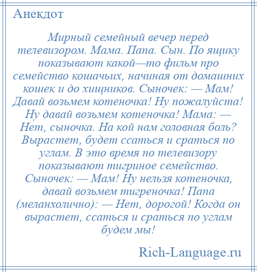 
    Мирный семейный вечер перед телевизором. Мама. Папа. Сын. По ящику показывают какой—то фильм про семейство кошачьих, начиная от домашних кошек и до хищников. Сыночек: — Мам! Давай возьмем котеночка! Ну пожалуйста! Ну давай возьмем котеночка! Мама: — Нет, сыночка. На кой нам головная боль? Вырастет, будет ссаться и сраться по углам. В это время по телевизору показывают тигриное семейство. Сыночек: — Мам! Ну нельзя котеночка, давай возьмем тигреночка! Папа (меланхолично): — Нет, дорогой! Когда он вырастет, ссаться и сраться по углам будем мы!