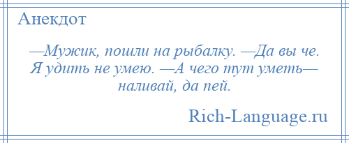 
    —Мужик, пошли на рыбалку. —Да вы че. Я удить не умею. —А чего тут уметь— наливай, да пей.