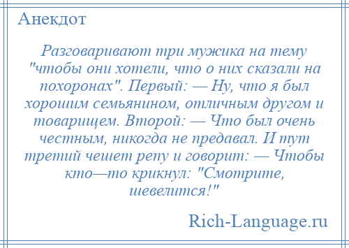 
    Разговаривают три мужика на тему чтобы они хотели, что о них сказали на похоронах . Первый: — Ну, что я был хорошим семьянином, отличным другом и товарищем. Второй: — Что был очень честным, никогда не предавал. И тут третий чешет репу и говорит: — Чтобы кто—то крикнул: Смотрите, шевелится! 