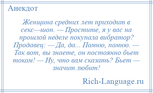 
    Женщина средних лет приходит в секс—шоп. — Простите, я у вас на прошлой неделе покупала вибратор? Продавец: — Да, да... Помню, помню. — Так вот, вы знаете, он постоянно бьет током! — Ну, что вам сказать? Бьет — значит любит!