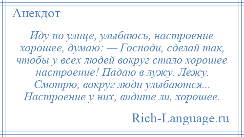 
    Иду по улице, улыбаюсь, настроение хорошее, думаю: — Господи, сделай так, чтобы у всех людей вокруг стало хорошее настроение! Падаю в лужу. Лежу. Смотрю, вокруг люди улыбаются... Настроение у них, видите ли, хорошее.