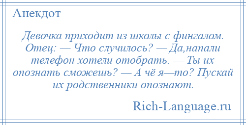 
    Девочка приходит из школы с фингалом. Отец: — Что случилось? — Да,напали телефон хотели отобрать. — Ты их опознать сможешь? — А чё я—то? Пускай их родственники опознают.
