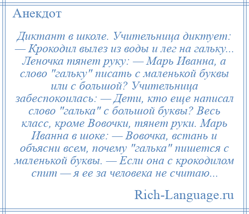 
    Диктант в школе. Учительница диктует: — Крокодил вылез из воды и лег на гальку... Леночка тянет руку: — Марь Иванна, а слово гальку писать с маленькой буквы или с большой? Учительница забеспокоилась: — Дети, кто еще написал слово галька с большой буквы? Весь класс, кроме Вовочки, тянет руки. Марь Иванна в шоке: — Вовочка, встань и объясни всем, почему галька пишется с маленькой буквы. — Если она с крокодилом спит — я ее за человека не считаю...