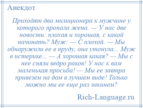 
    Приходят два милиционера к мужчине у которoго пропала жена. — У нас две новости: плохая и хорошая, с какой начинать? Муж: — C плохой. — Мы обнаружили ее в пруду, она утонула... Муж в истерике... — А хорошая какая? — Мы с нее сняли ведро раков! У нас к вам маленькая просьба! — Мы ее завтра привезем на дом в лучшем виде! Только можно мы ее еще раз закинем?