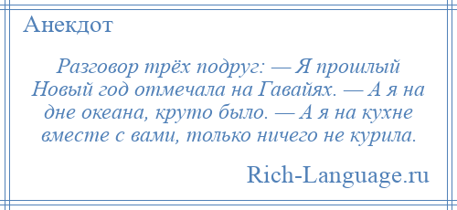
    Разговор трёх подруг: — Я прошлый Новый год отмечала на Гавайях. — А я на дне океана, круто было. — А я на кухне вместе с вами, только ничего не курила.