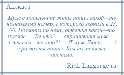 
    Муж в мобильнике жены нашел какой—то незнакомый номер, с которого звонили в 23: 00. Позвонил по нему, ответил какой—то мужик. — Ты кто? — спрашивает муж. — А ты сам—то кто?! — Я муж Люси... — А я развозчик пиццы. Как вы меня все достали.