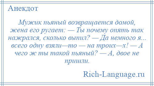 
    Мужик пьяный возвращается домой, жена его ругает: — Ты почему опять так нажрался, сколько выпил? — Да немного я... всего одну взяли—то — на троих—х! — А чего ж ты такой пьяный? — А, двое не пришли.