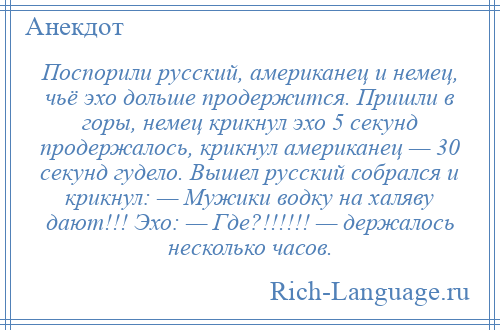 
    Поспорили русский, американец и немец, чьё эхо дольше продержится. Пришли в горы, немец крикнул эхо 5 секунд продержалось, крикнул американец — 30 секунд гудело. Вышел русский собрался и крикнул: — Мужики водку на халяву дают!!! Эхо: — Где?!!!!!! — держалось несколько часов.