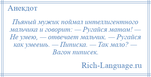 
    Пьяный мужик поймал интеллигентного мальчика и говорит: — Ругайся матом! — Не умею, — отвечает мальчик. — Ругайся как умеешь. — Пиписка. — Так мало? — Вагон пиписек.