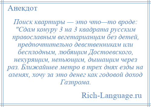 
    Поиск квартиры — это что—то вроде: Сдам конуру 3 на 3 квадрата русским православным вегетарианцам без детей, предпочтительно девственникам или бесплодным, любящим Достоевского, некурящим, непьющим, дышащим через раз. Ближайшее метро в трех днях езды на оленях, хочу за это денег как годовой доход Газпрома.