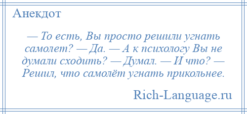 
    — То есть, Вы просто решили угнать самолет? — Да. — А к психологу Вы не думали сходить? — Думал. — И что? — Решил, что самолёт угнать прикольнее.