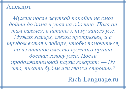 
    Мужик после жуткой попойки не смог дойти до дома и упал на обочине. Пока он там валялся, в штаны к нему заполз уж. Мужик замерз, слегка протрезвел, и с трудом встал к забору, чтобы помочиться, но из штанов вместо нужного органа достал голову ужа. После продолжительной паузы говорит: — Ну что, писать будем или глазки строить?