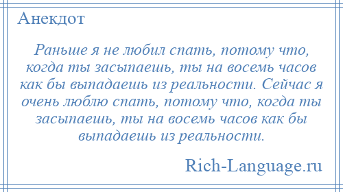 
    Раньше я не любил спать, потому что, когда ты засыпаешь, ты на восемь часов как бы выпадаешь из реальности. Сейчас я очень люблю спать, потому что, когда ты засыпаешь, ты на восемь часов как бы выпадаешь из реальности.
