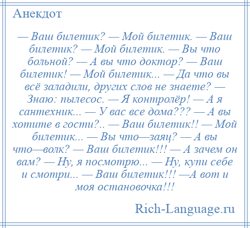 
    — Ваш билетик? — Мой билетик. — Ваш билетик? — Мой билетик. — Вы что больной? — А вы что доктор? — Ваш билетик! — Мой билетик... — Да что вы всё заладили, других слов не знаете? — Знаю: пылесос. — Я контролёр! — А я сантехник... — У вас все дома??? — А вы хотите в гости?.. — Ваш билетик!! — Мой билетик... — Вы что—заяц? — А вы что—волк? — Ваш билетик!!! — А зачем он вам? — Ну, я посмотрю... — Ну, купи себе и смотри... — Ваш билетик!!! —А вот и моя остановочка!!!