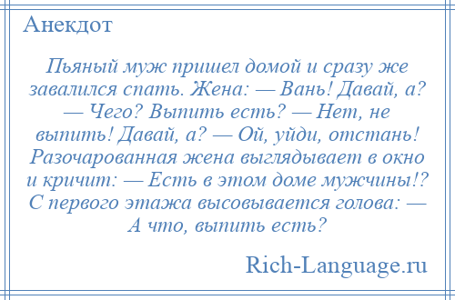 
    Пьяный муж пришел домой и сразу же завалился спать. Жена: — Вань! Давай, а? — Чего? Выпить есть? — Нет, не выпить! Давай, а? — Ой, уйди, отстань! Разочарованная жена выглядывает в окно и кричит: — Есть в этом доме мужчины!? С первого этажа высовывается голова: — А что, выпить есть?