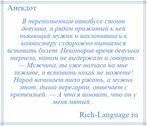 
    В переполненном автобусе стоит девушка, а рядом прижатый к ней пьянющий мужик и наклонившись к компостеру судорожно пытается вставить билет. Некоторое время девушка терпела, потом не выдержала и говорит: — Мужчина, вы уже полчаса на мне лежите, а вставить никак не можете! Народ начинает тихо ржать, а мужик этот, дыша перегаром, отвечает с претензией: — А что я виноват, что он у меня мятый...