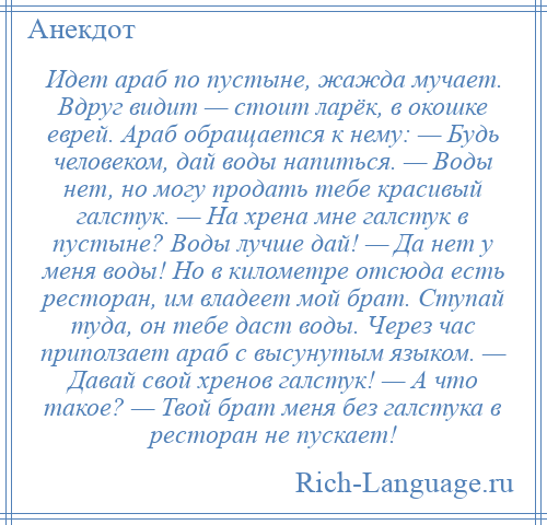 
    Идет араб по пустыне, жажда мучает. Вдруг видит — стоит ларёк, в окошке еврей. Араб обращается к нему: — Будь человеком, дай воды напиться. — Воды нет, но могу продать тебе красивый галстук. — На хрена мне галстук в пустыне? Воды лучше дай! — Да нет у меня воды! Но в километре отсюда есть ресторан, им владеет мой брат. Ступай туда, он тебе даст воды. Через час приползает араб с высунутым языком. — Давай свой хренов галстук! — А что такое? — Твой брат меня без галстука в ресторан не пускает!