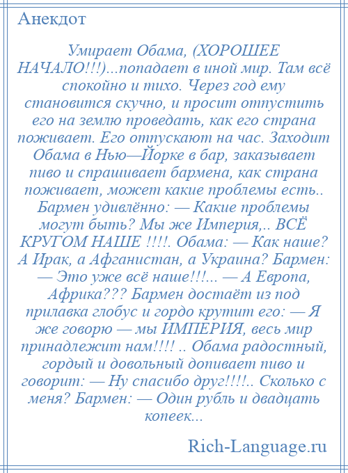 
    Умирает Обама, (ХОРОШЕЕ НАЧАЛО!!!)...попадает в иной мир. Там всё спокойно и тихо. Через год ему становится скучно, и просит отпустить его на землю проведать, как его страна поживает. Его отпускают на час. Заходит Обама в Нью—Йорке в бар, заказывает пиво и спрашивает бармена, как страна поживает, может какие проблемы есть.. Бармен удивлённо: — Какие проблемы могут быть? Мы же Империя,.. ВСЁ КРУГОМ НАШЕ !!!!. Обама: — Как наше? А Ирак, а Афганистан, а Украина? Бармен: — Это уже всё наше!!!... — А Европа, Африка??? Бармен достаёт из под прилавка глобус и гордо крутит его: — Я же говорю — мы ИМПЕРИЯ, весь мир принадлежит нам!!!! .. Обама радостный, гордый и довольный допивает пиво и говорит: — Ну спасибо друг!!!!.. Сколько с меня? Бармен: — Один рубль и двадцать копеек...