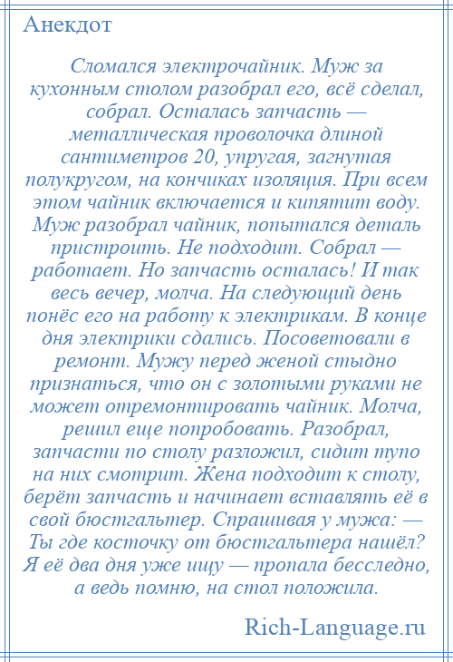 
    Сломался электрочайник. Муж за кухонным столом разобрал его, всё сделал, собрал. Осталась запчасть — металлическая проволочка длиной сантиметров 20, упругая, загнутая полукругом, на кончиках изоляция. При всем этом чайник включается и кипятит воду. Муж разобрал чайник, попытался деталь пристроить. Не подходит. Собрал — работает. Но запчасть осталась! И так весь вечер, молча. На следующий день понёс его на работу к электрикам. В конце дня электрики сдались. Посоветовали в ремонт. Мужу перед женой стыдно признаться, что он с золотыми руками не может отремонтировать чайник. Молча, решил еще попробовать. Разобрал, запчасти по столу разложил, сидит тупо на них смотрит. Жена подходит к столу, берёт запчасть и начинает вставлять её в свой бюстгальтер. Спрашивая у мужа: — Ты где косточку от бюстгальтера нашёл? Я её два дня уже ищу — пропала бесследно, а ведь помню, на стол положила.