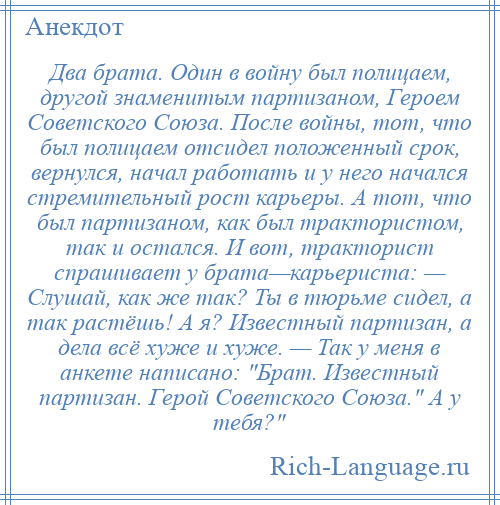 
    Два брата. Один в войну был полицаем, другой знаменитым партизаном, Героем Советского Союза. После войны, тот, что был полицаем отсидел положенный срок, вернулся, начал работать и у него начался стремительный рост карьеры. А тот, что был партизаном, как был трактористом, так и остался. И вот, тракторист спрашивает у брата—карьериста: — Слушай, как же так? Ты в тюрьме сидел, а так растёшь! А я? Известный партизан, а дела всё хуже и хуже. — Так у меня в анкете написано: Брат. Известный партизан. Герой Советского Союза. А у тебя? 