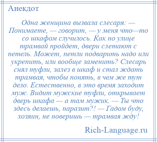 
    Одна женщина вызвала слесаря: — Понимаете, — говорит, — у меня что—то со шкафом случилось. Как по улице трамвай пройдет, двери слетают с петель. Может, петли подварить надо или укрепить, или вообще заменить? Слесарь снял туфли, залез в шкаф и стал ждать трамвая, чтобы понять, в чем же тут дело. Естественно, в это время заходит муж. Видит мужские туфли, открывает дверь шкафа — а там мужик. — Ты что здесь делаешь, паразит?! — Гадом буду, хозяин, не поверишь — трамвая жду!