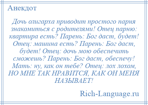 
    Дочь олигарха приводит простого парня знакомиться с родителями! Отец парню: квартира есть? Парень: Бог даст, будет! Отец: машина есть? Парень: Бог даст, будет! Отец: дочь мою обеспечить сможешь? Парень: Бог даст, обеспечу! Мать: ну, как он тебе? Отец: лох лохом, НО МНЕ ТАК НРАВИТСЯ, КАК ОН МЕНЯ НАЗЫВАЕТ!