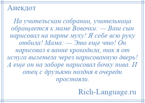 
    На учительском собрании, учительница обращается к маме Вовочки: — Ваш сын нарисовал на парте муху! Я себе всю руку отбила! Мама: — Это еще что! Он нарисовал в ванне крокодила, так я от испуга вылетела через нарисованную дверь! А еще он на заборе нарисовал бочку пива. И отец с друзьями полдня в очереди простояли.