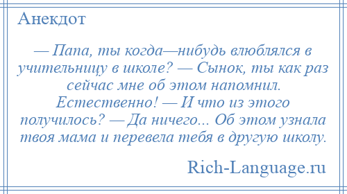 
    — Папа, ты когда—нибудь влюблялся в учительницу в школе? — Сынок, ты как раз сейчас мне об этом напомнил. Естественно! — И что из этого получилось? — Да ничего... Об этом узнала твоя мама и перевела тебя в другую школу.