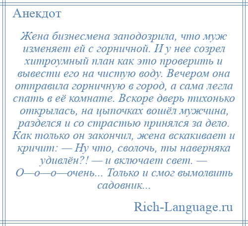 
    Жена бизнесмена заподозрила, что муж изменяет ей с горничной. И у нее созрел хитроумный план как это проверить и вывести его на чистую воду. Вечером она отправила горничную в город, а сама легла спать в её комнате. Вскоре дверь тихонько открылась, на цыпочках вошёл мужчина, разделся и со страстью принялся за дело. Как только он закончил, жена вскакивает и кричит: — Ну что, сволочь, ты наверняка удивлён?! — и включает свет. — О—о—о—очень... Только и смог вымолвить садовник...