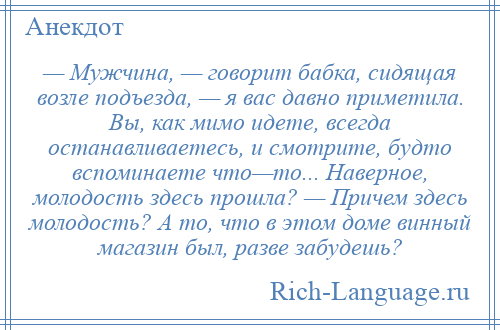 
    — Мужчина, — говорит бабка, сидящая возле подъезда, — я вас давно приметила. Вы, как мимо идете, всегда останавливаетесь, и смотрите, будто вспоминаете что—то... Наверное, молодость здесь прошла? — Причем здесь молодость? А то, что в этом доме винный магазин был, разве забудешь?